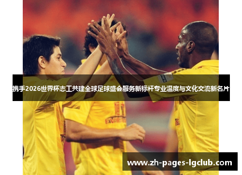 携手2026世界杯志工共建全球足球盛会服务新标杆专业温度与文化交流新名片